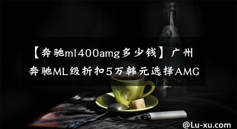 【奔馳ml400amg多少錢】廣州奔馳ML級折扣5萬韓元選擇AMG套件