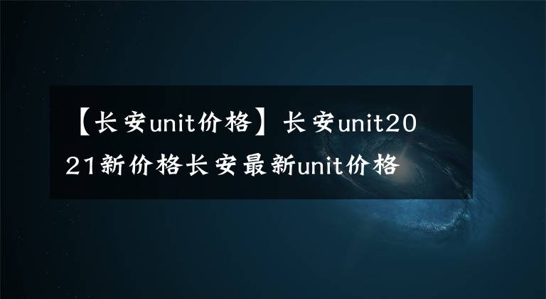 【長(zhǎng)安unit價(jià)格】長(zhǎng)安unit2021新價(jià)格長(zhǎng)安最新unit價(jià)格