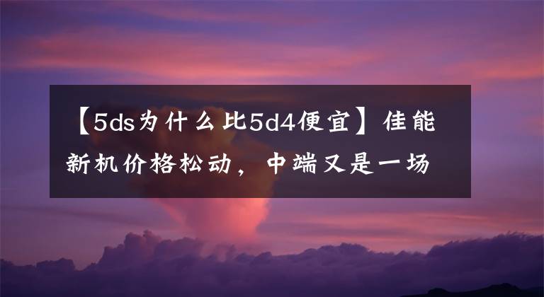 【5ds為什么比5d4便宜】佳能新機價格松動，中端又是一場大戰(zhàn)?。?DS已降價）