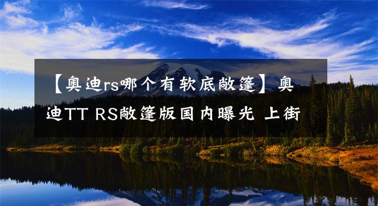 【奧迪rs哪個(gè)有軟底敞篷】奧迪TT RS敞篷版國(guó)內(nèi)曝光 上街絕對(duì)拉風(fēng)