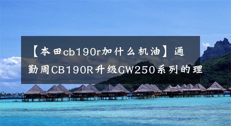 【本田cb190r加什么機油】通勤周CB190R升級GW250系列的理性分析