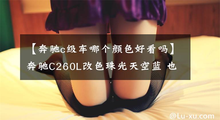 【奔馳c級(jí)車哪個(gè)顏色好看嗎】奔馳C260L改色珠光天空藍(lán) 也太好看了叭