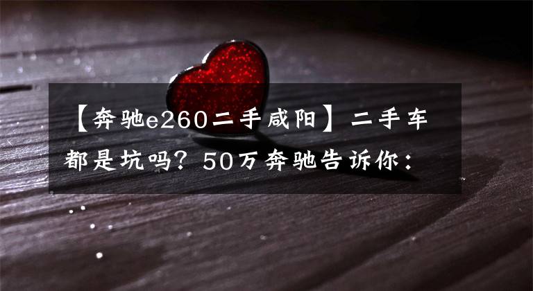 【奔馳e260二手咸陽】二手車都是坑嗎？50萬奔馳告訴你：其實(shí)不是