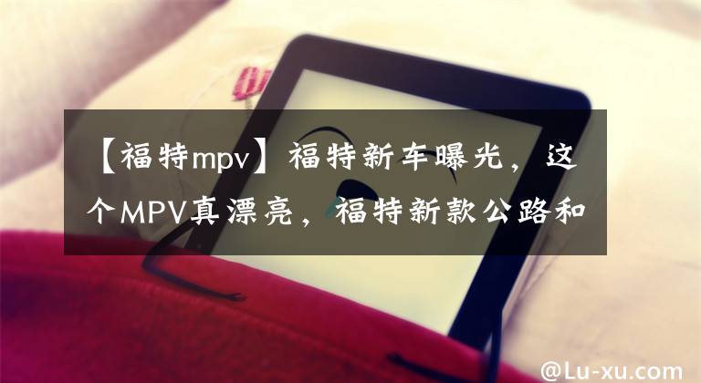 【福特mpv】福特新車曝光，這個MPV真漂亮，福特新款公路和歐洲渲染圖曝光。