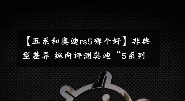 【五系和奧迪rs5哪個好】非典型差異 縱向評測奧迪“5系列”三杰