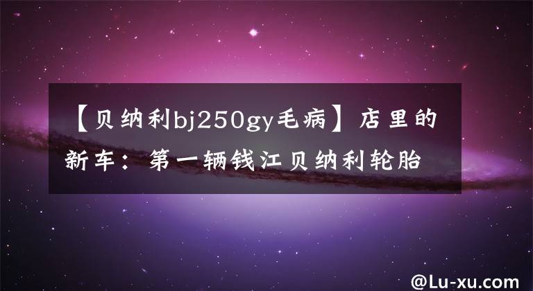 【貝納利bj250gy毛病】店里的新車：第一輛錢江貝納利輪胎車強(qiáng)勢(shì)登陸北京。