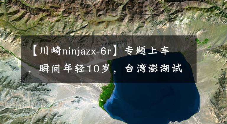 【川崎ninjazx-6r】專題上車，瞬間年輕10歲，臺灣澎湖試駕川崎新一代的 ZX-6R