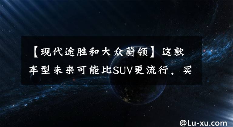 【現(xiàn)代途勝和大眾蔚領(lǐng)】這款車型未來(lái)可能比SUV更流行，買速騰和途觀真不如買它