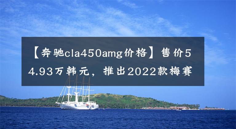 【奔馳cla450amg價(jià)格】售價(jià)54.93萬韓元，推出2022款梅賽德斯-AMG  CLA新車