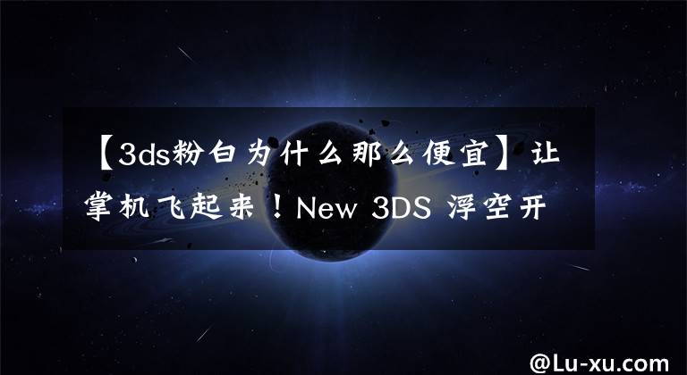 【3ds粉白為什么那么便宜】讓掌機(jī)飛起來！New 3DS 浮空開箱