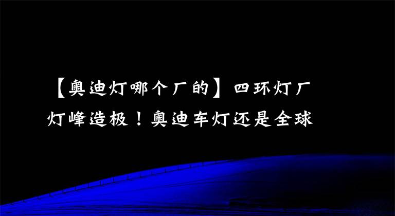 【奧迪燈哪個廠的】四環(huán)燈廠燈峰造極！奧迪車燈還是全球第一嗎？