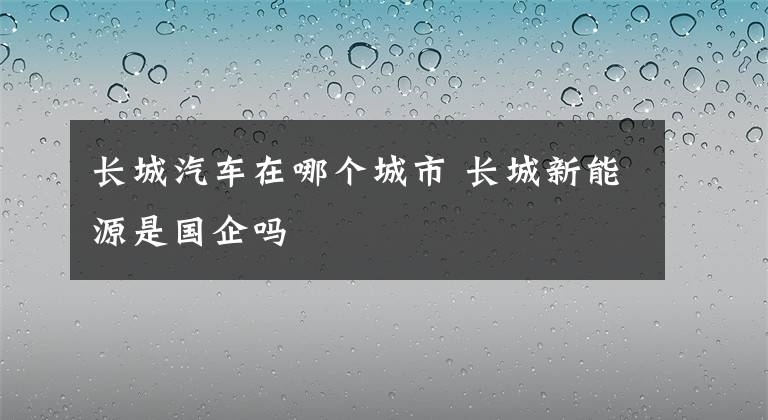 長城汽車在哪個城市 長城新能源是國企嗎