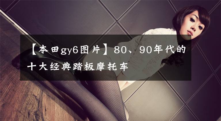 【本田gy6圖片】80、90年代的十大經(jīng)典踏板摩托車