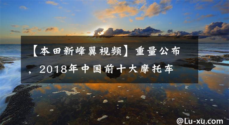 【本田新峰翼視頻】重量公布，2018年中國前十大摩托車