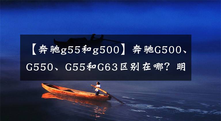 【奔馳g55和g500】奔馳G500、G550、G55和G63區(qū)別在哪？明白這幾點(diǎn)，選車買車不糾結(jié)