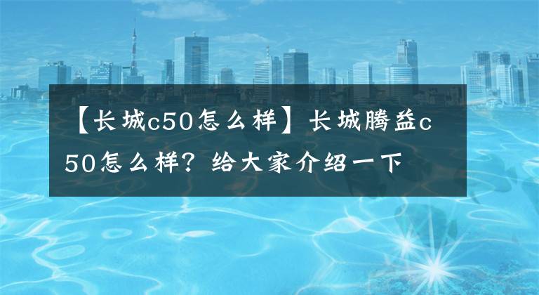 【長城c50怎么樣】長城騰益c50怎么樣？給大家介紹一下