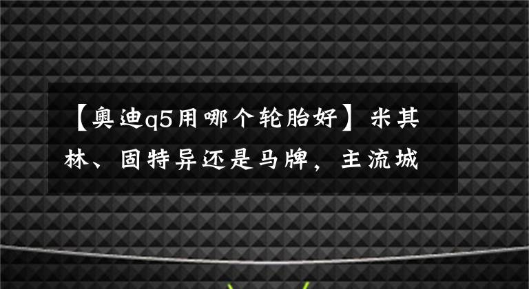 【奧迪q5用哪個(gè)輪胎好】米其林、固特異還是馬牌，主流城市SUV輪胎究竟怎么選，看完這篇就全懂了