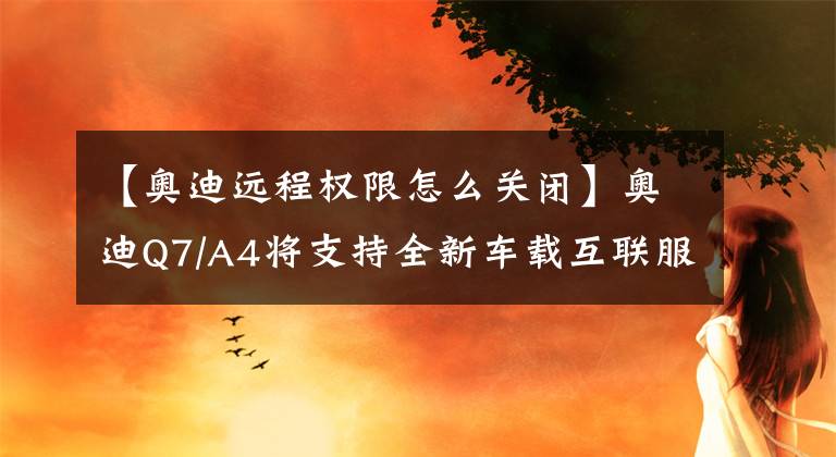 【奧迪遠程權限怎么關閉】奧迪Q7/A4將支持全新車載互聯服務 安全性提升