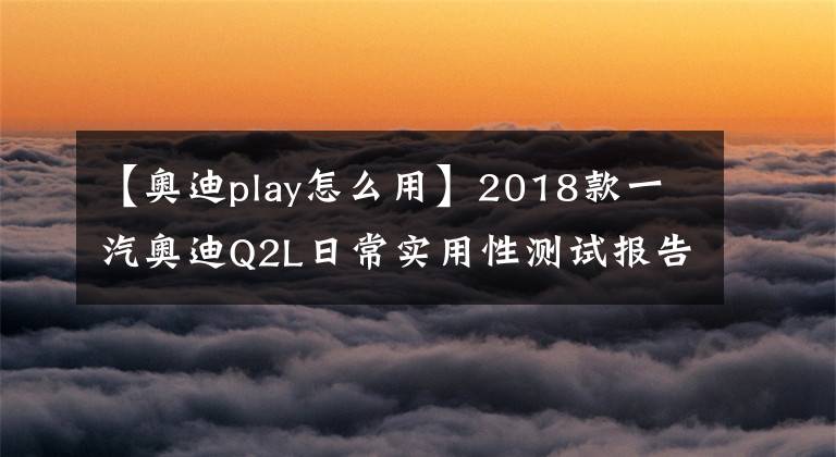 【奧迪play怎么用】2018款一汽奧迪Q2L日常實(shí)用性測(cè)試報(bào)告