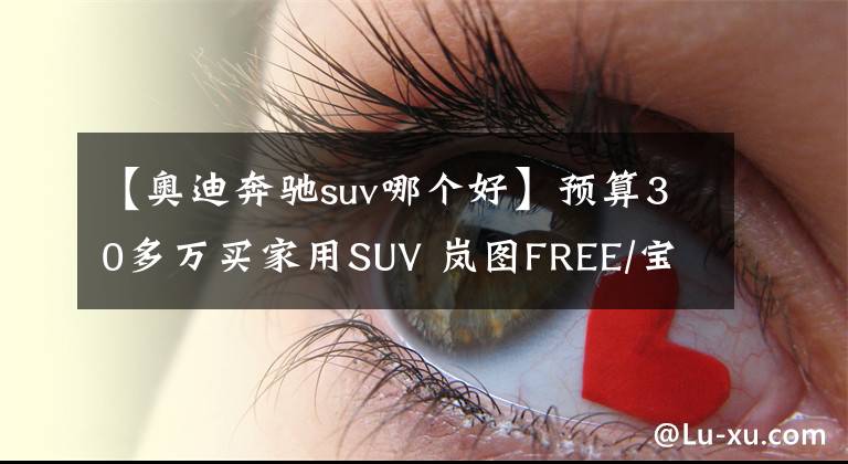 【奧迪奔馳suv哪個好】預算30多萬買家用SUV 嵐圖FREE/寶馬X3/奔馳GLC/奧迪Q5L怎么選？