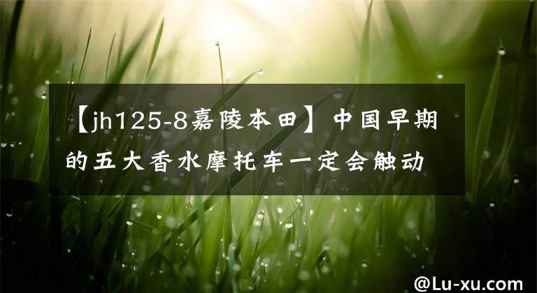 【jh125-8嘉陵本田】中國早期的五大香水摩托車一定會觸動你深處的回憶