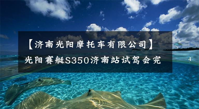 【濟(jì)南光陽摩托車有限公司】光陽賽艇S350濟(jì)南站試駕會(huì)完美落幕