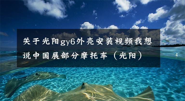 關(guān)于光陽gy6外殼安裝視頻我想說中國展部分摩托車（光陽）