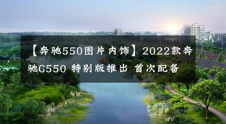 【奔馳550圖片內(nèi)飾】2022款奔馳G550 特別版推出 首次配備定制級高級內(nèi)飾