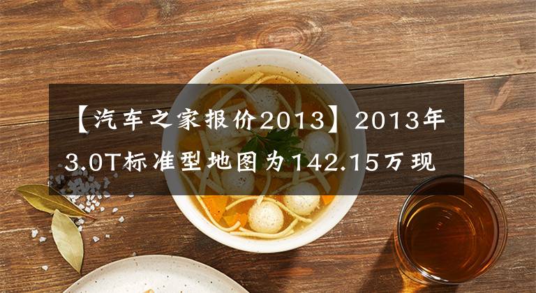 【汽車之家報價2013】2013年3.0T標準型地圖為142.15萬現(xiàn)價76.88萬英里5.3萬公里