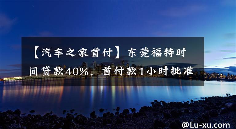 【汽車之家首付】東莞福特時(shí)間貸款40%，首付款1小時(shí)批準(zhǔn)。