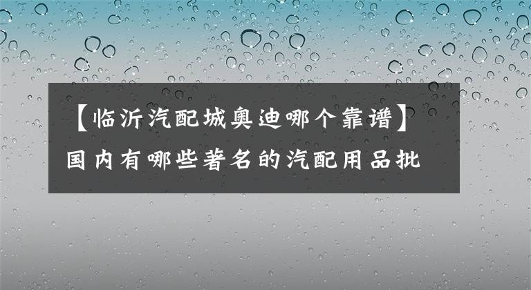 【臨沂汽配城奧迪哪個靠譜】國內(nèi)有哪些著名的汽配用品批發(fā)市場？盤點著名汽配城