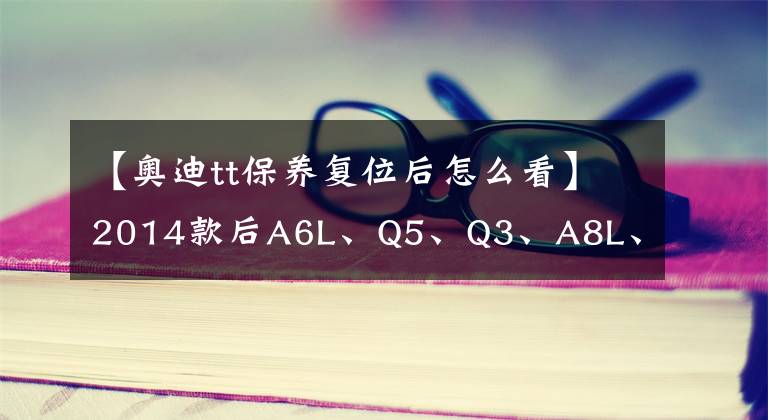 【奧迪tt保養(yǎng)復(fù)位后怎么看】2014款后A6L、Q5、Q3、A8L、A4L、A3、TT