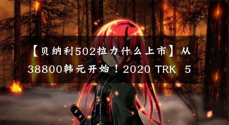 【貝納利502拉力什么上市】從38800韓元開始！2020 TRK 502，激情燃燒的天空盡頭