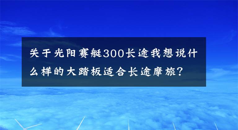 關(guān)于光陽賽艇300長途我想說什么樣的大踏板適合長途摩旅？