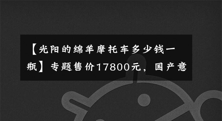 【光陽的綿羊摩托車多少錢一瓶】專題售價17800元，國產(chǎn)意式大綿羊，百公里試駕感受，最高極速122km！