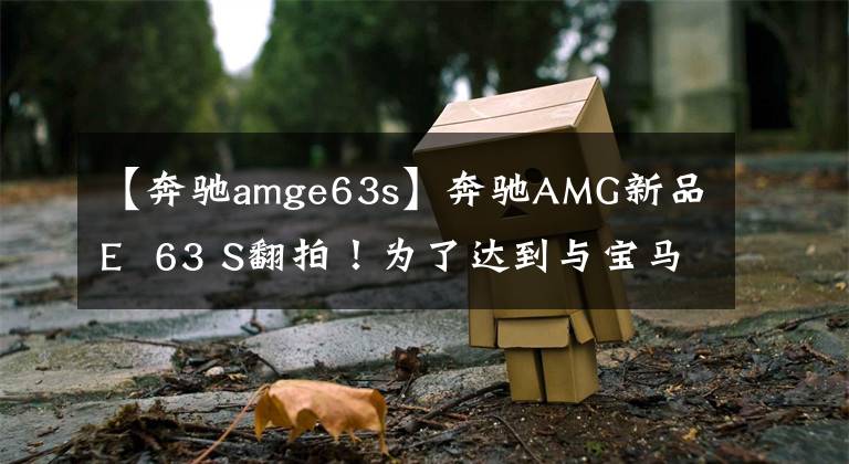 【奔馳amge63s】奔馳AMG新品E  63 S翻拍！為了達到與寶馬M5相似的速度，請使用4.0T引擎的新燈光組。