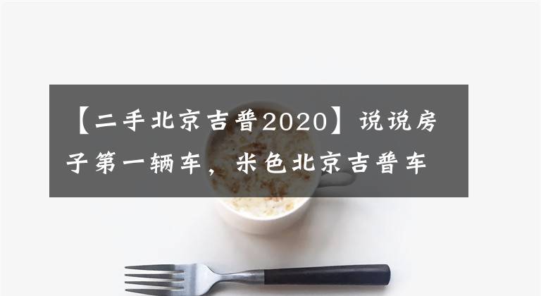 【二手北京吉普2020】說說房子第一輛車，米色北京吉普車2020。