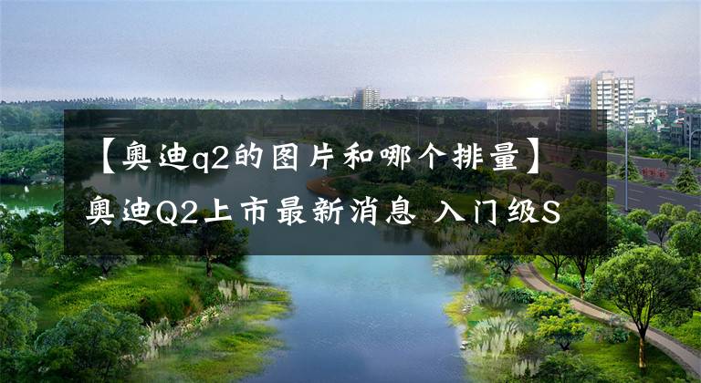 【奧迪q2的圖片和哪個(gè)排量】奧迪Q2上市最新消息 入門級(jí)SUV奧迪Q2報(bào)價(jià)及圖片