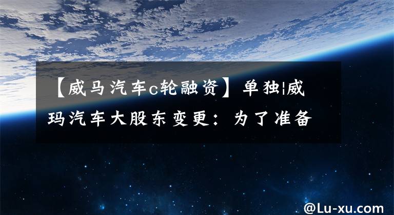 【威馬汽車c輪融資】單獨|威瑪汽車大股東變更：為了準備上市，正在尋求新的融資。