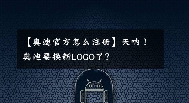 【奧迪官方怎么注冊】天吶！奧迪要換新LOGO了？