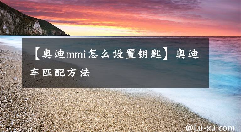 【奧迪mmi怎么設(shè)置鑰匙】奧迪車匹配方法