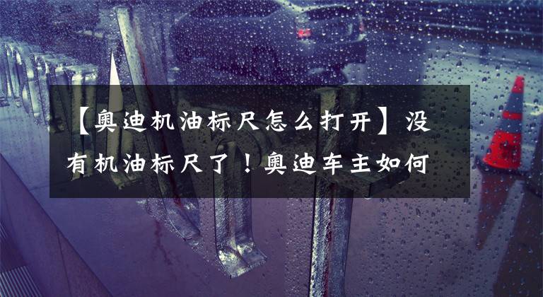 【奧迪機油標尺怎么打開】沒有機油標尺了！奧迪車主如何知曉機油是否還正常