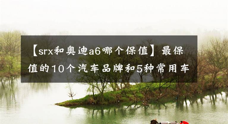 【srx和奧迪a6哪個(gè)保值】最保值的10個(gè)汽車品牌和5種常用車款