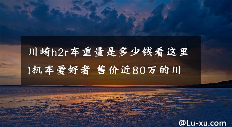 川崎h2r車重量是多少錢看這里!機(jī)車愛好者 售價(jià)近80萬的川崎摩托車亮相齊魯車展