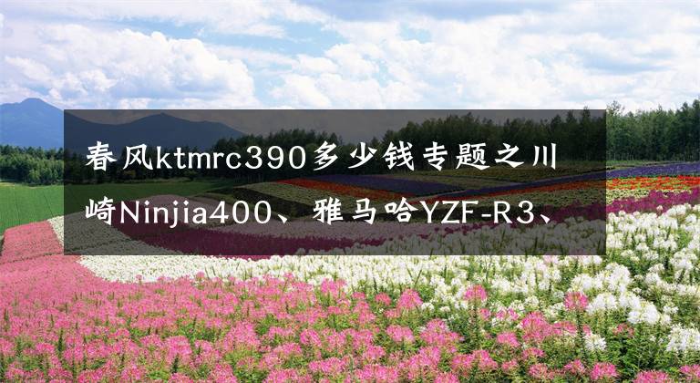 春風(fēng)ktmrc390多少錢(qián)專(zhuān)題之川崎Ninjia400、雅馬哈YZF-R3、KTM RC390進(jìn)口仿賽怎么選？