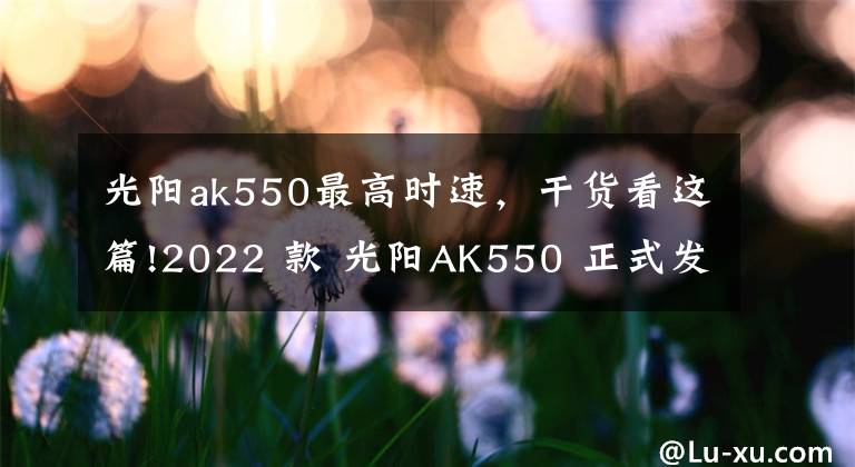 光陽ak550最高時速，干貨看這篇!2022 款 光陽AK550 正式發(fā)布，質(zhì)感提升配置更高電控升級