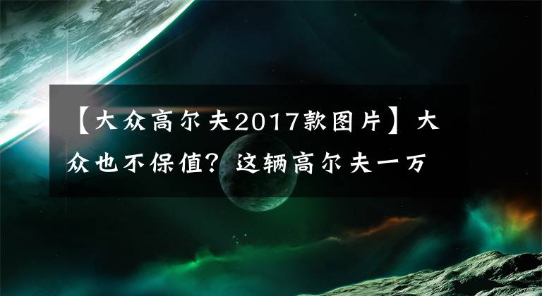 【大眾高爾夫2017款圖片】大眾也不保值？這輛高爾夫一萬(wàn)公里貶值6萬(wàn)！網(wǎng)友：看清楚帶R