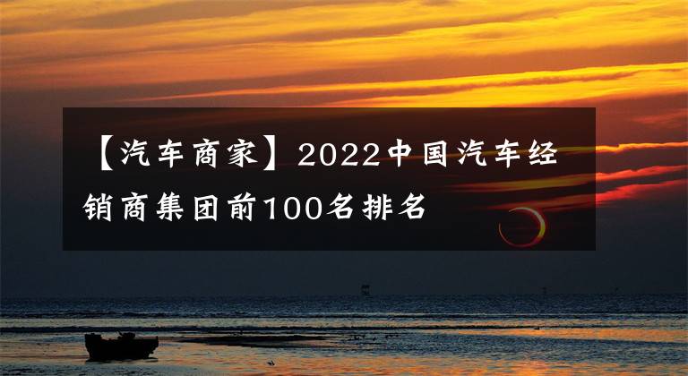 【汽車商家】2022中國汽車經(jīng)銷商集團前100名排名