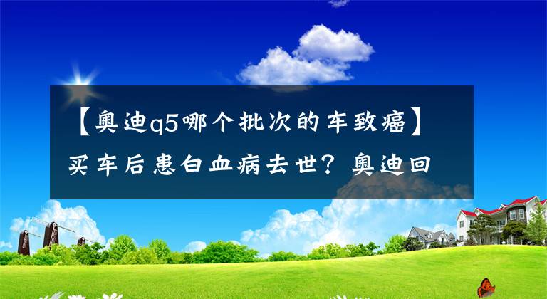 【奧迪q5哪個批次的車致癌】買車后患白血病去世？奧迪回應