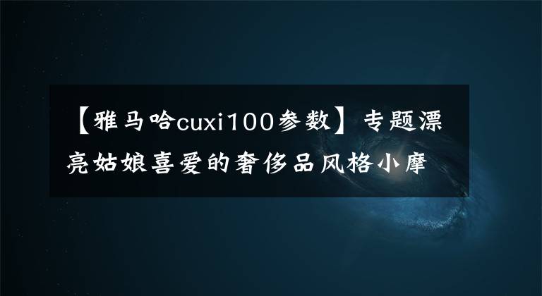 【雅馬哈cuxi100參數(shù)】專題漂亮姑娘喜愛(ài)的奢侈品風(fēng)格小摩托